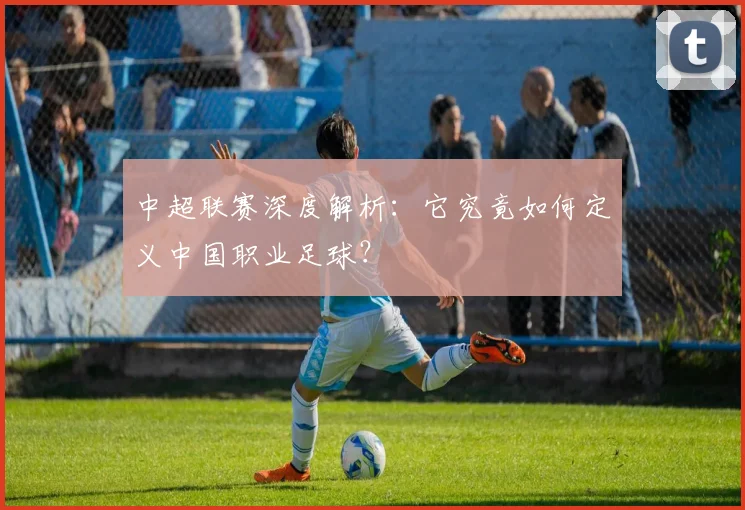 中超联赛深度解析：它究竟如何定义中国职业足球？