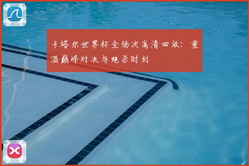 卡塔尔世界杯全场次高清回放：重温巅峰对决与绝杀时刻