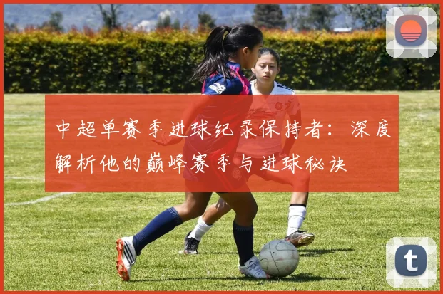 中超单赛季进球纪录保持者:深度解析他的巅峰赛季与进球秘诀