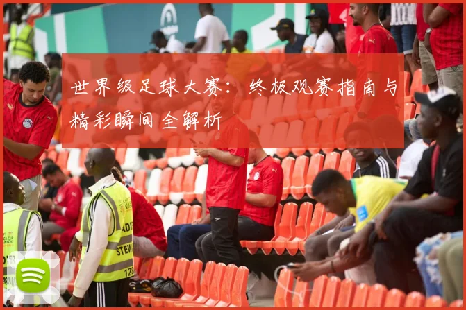 世界级足球大赛:终极观赛指南与精彩瞬间全解析