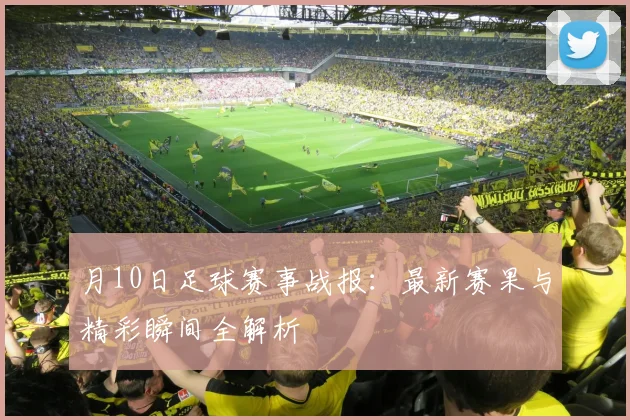 月10日足球赛事战报:最新赛果与精彩瞬间全解析