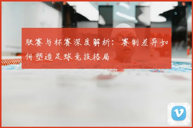联赛与杯赛深度解析：赛制差异如何塑造足球竞技格局