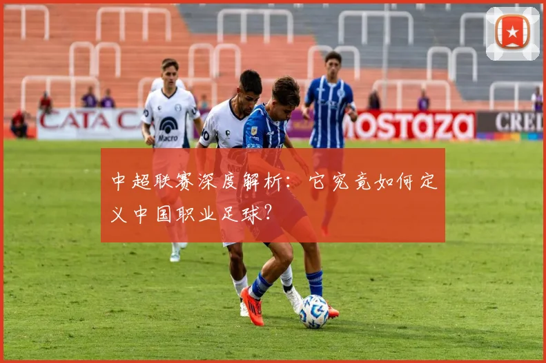 中超联赛深度解析:它究竟如何定义中国职业足球?