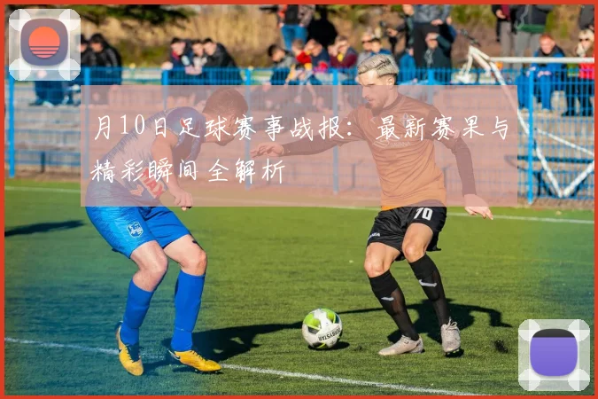 月10日足球赛事战报:最新赛果与精彩瞬间全解析