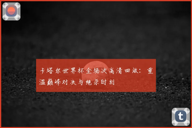 卡塔尔世界杯全场次高清回放:重温巅峰对决与绝杀时刻